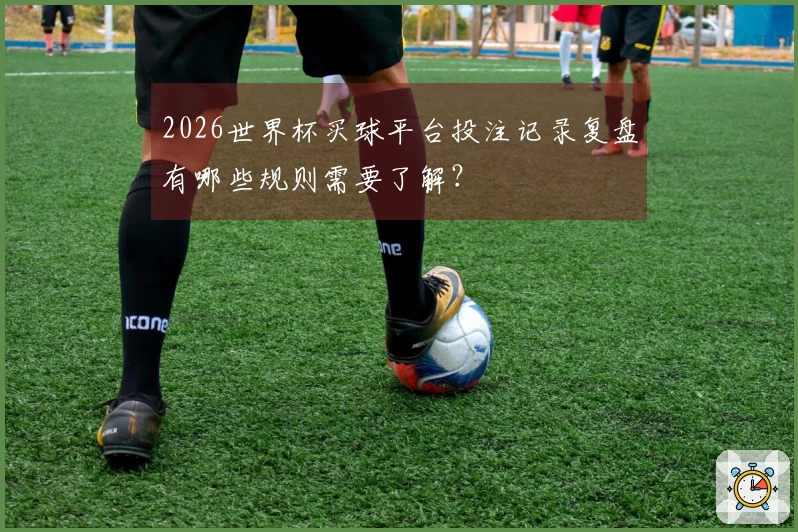 2026世界杯买球平台投注记录复盘有哪些规则需要了解？